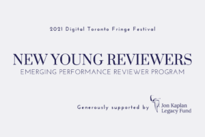 A graphic displaying the text "New Young Reviewers. Emerging Performance Reviewer Program" in large text in the middle. Above says "2021 Digital Toronto Fringe Festival" and below thanks the Jon Kaplan Legacy Fund for its sponsorship.